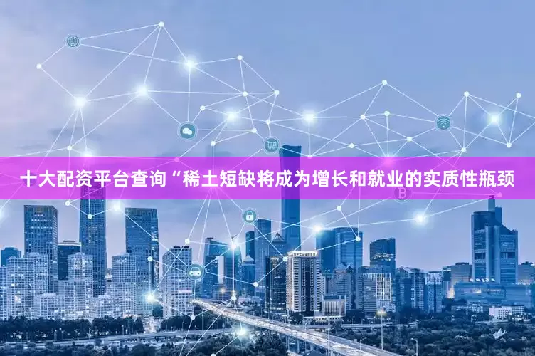 十大配资平台查询“稀土短缺将成为增长和就业的实质性瓶颈