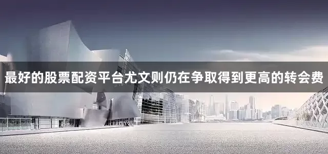 最好的股票配资平台尤文则仍在争取得到更高的转会费