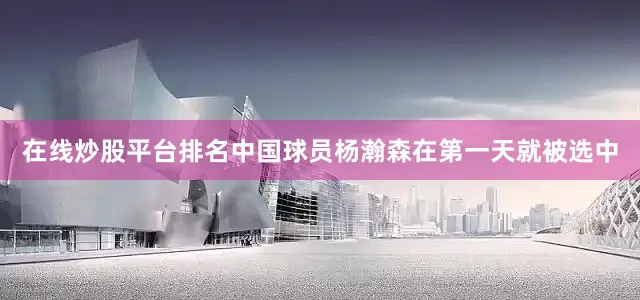 在线炒股平台排名中国球员杨瀚森在第一天就被选中