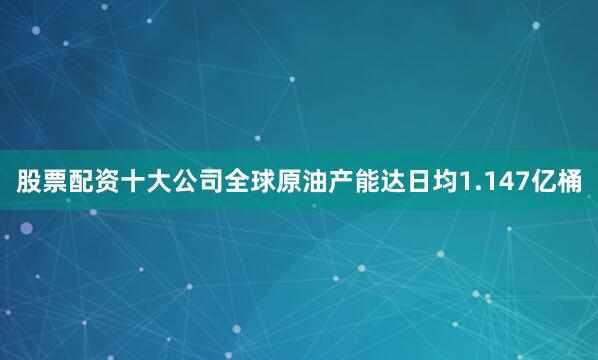 股票配资十大公司全球原油产能达日均1.147亿桶