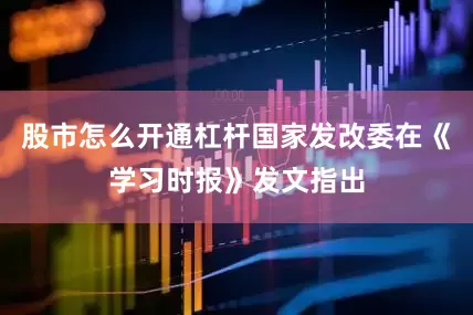股市怎么开通杠杆国家发改委在《学习时报》发文指出