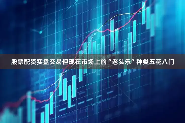 股票配资实盘交易但现在市场上的“老头乐”种类五花八门