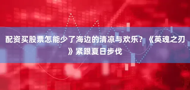配资买股票怎能少了海边的清凉与欢乐？《英魂之刃》紧跟夏日步伐