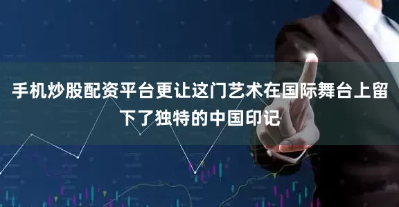 手机炒股配资平台更让这门艺术在国际舞台上留下了独特的中国印记