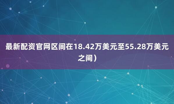 最新配资官网区间在18.42万美元至55.28万美元之间）